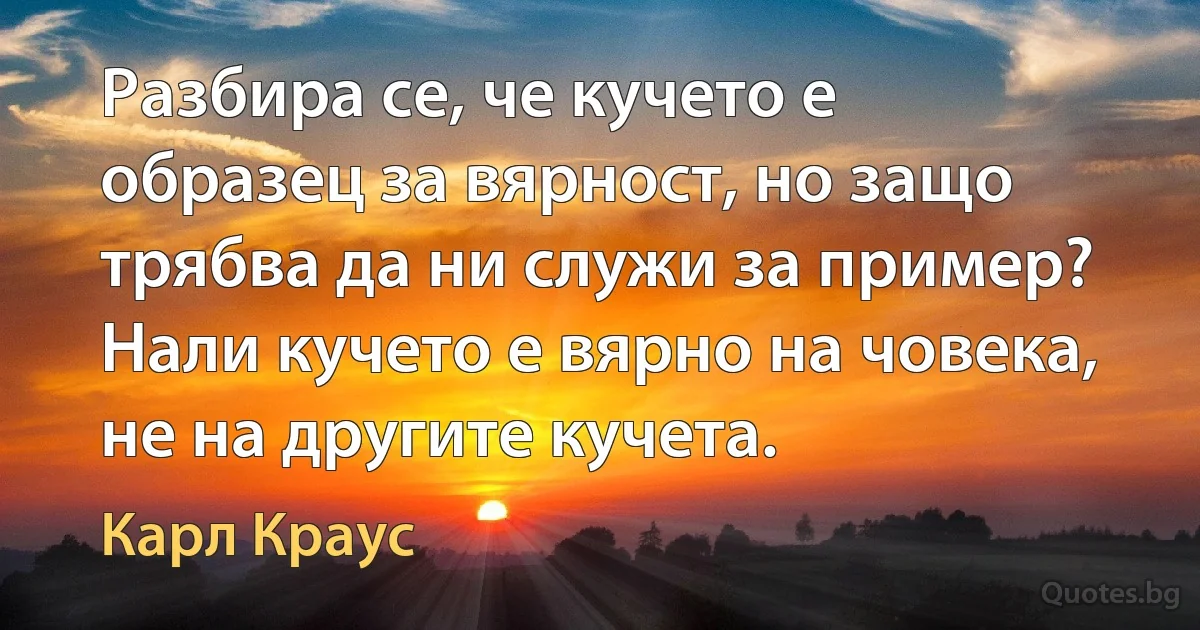 Разбира се, че кучето е образец за вярност, но защо трябва да ни служи за пример? Нали кучето е вярно на човека, не на другите кучета. (Карл Краус)