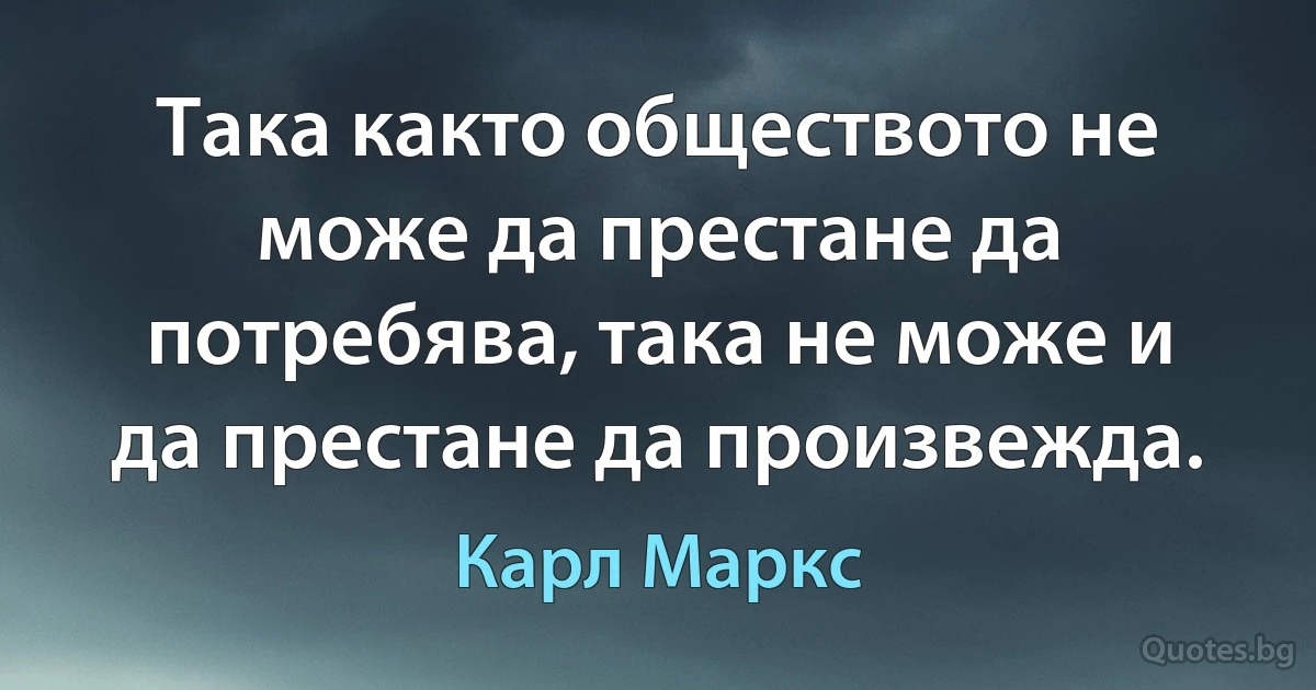 Така както обществото не може да престане да потребява, така не може и да престане да произвежда. (Карл Маркс)