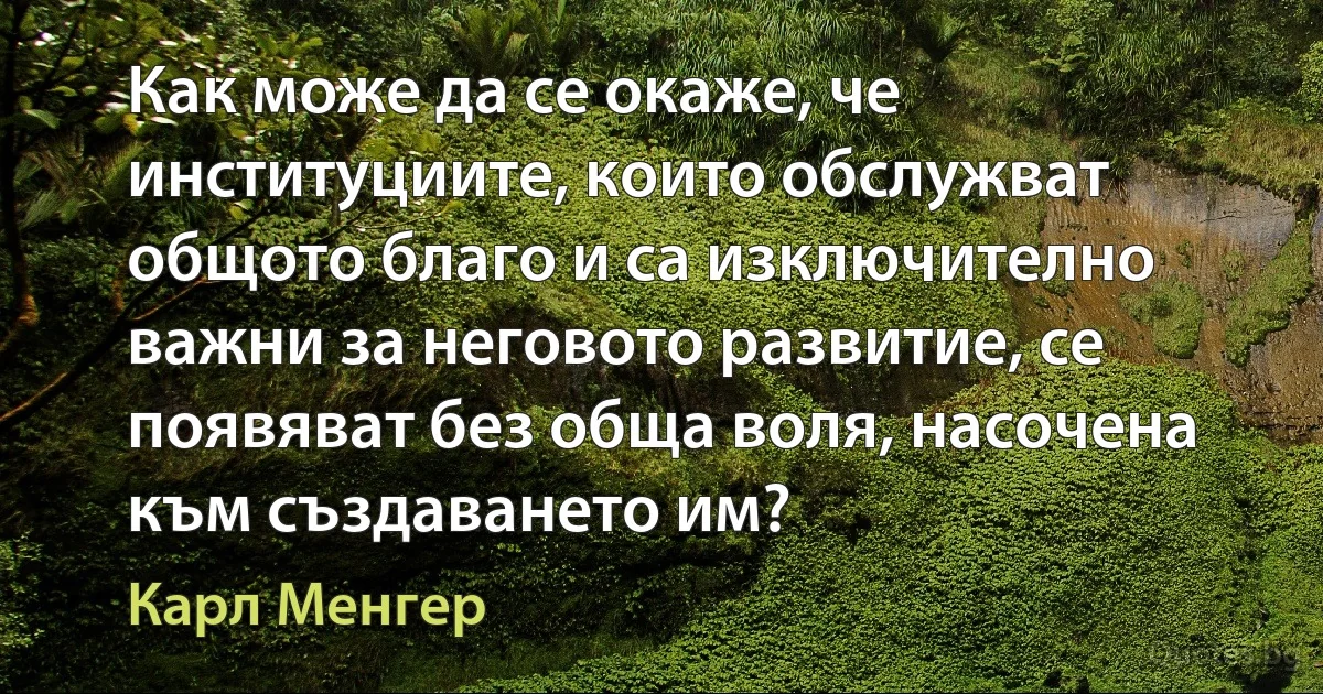 Как може да се окаже, че институциите, които обслужват общото благо и са изключително важни за неговото развитие, се появяват без обща воля, насочена към създаването им? (Карл Менгер)