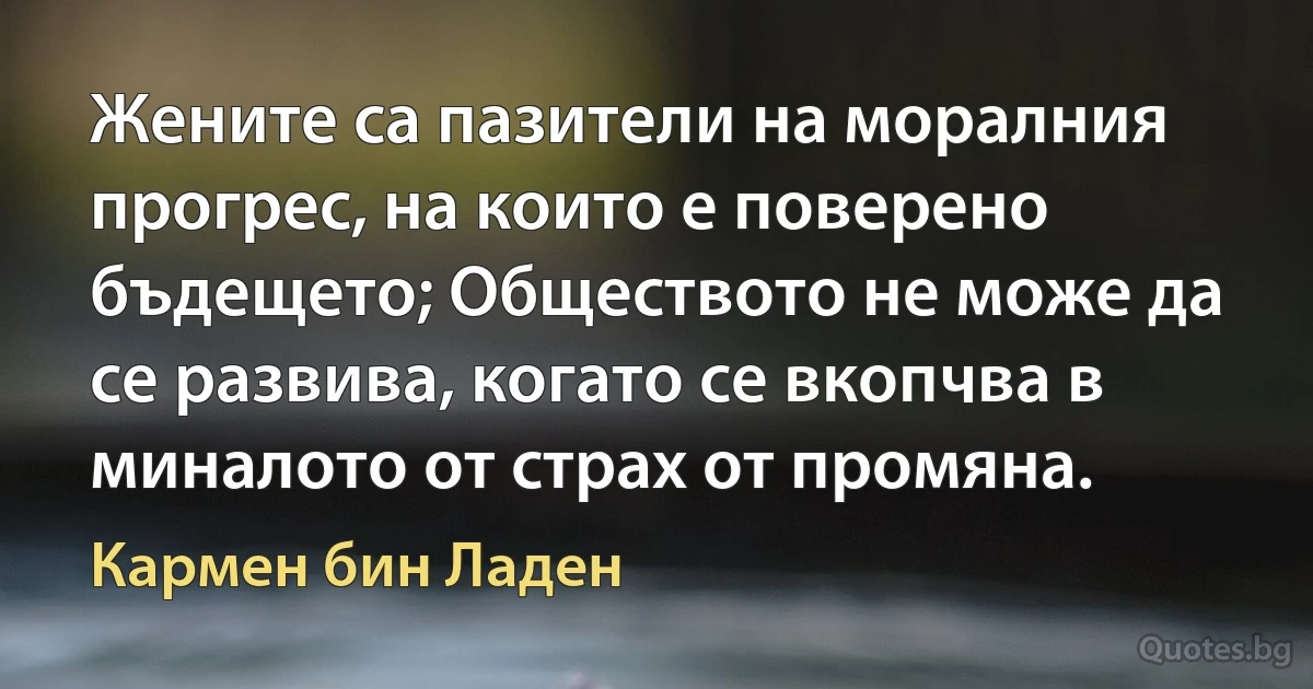 Жените са пазители на моралния прогрес, на които е поверено бъдещето; Обществото не може да се развива, когато се вкопчва в миналото от страх от промяна. (Кармен бин Ладен)