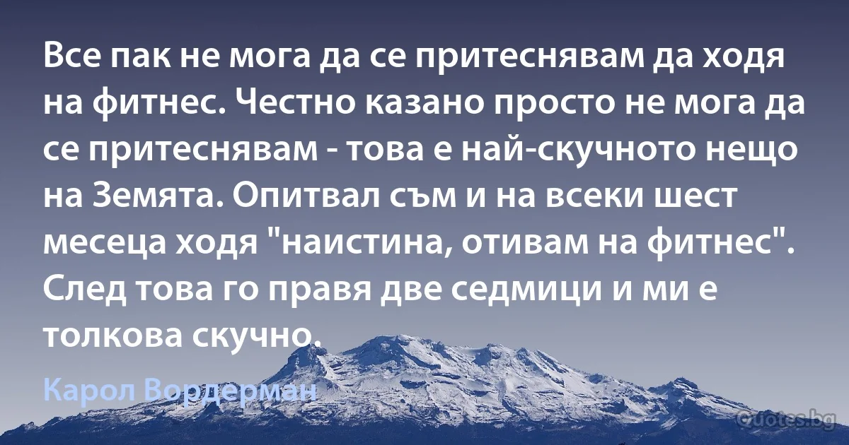 Все пак не мога да се притеснявам да ходя на фитнес. Честно казано просто не мога да се притеснявам - това е най-скучното нещо на Земята. Опитвал съм и на всеки шест месеца ходя "наистина, отивам на фитнес". След това го правя две седмици и ми е толкова скучно. (Карол Вордерман)