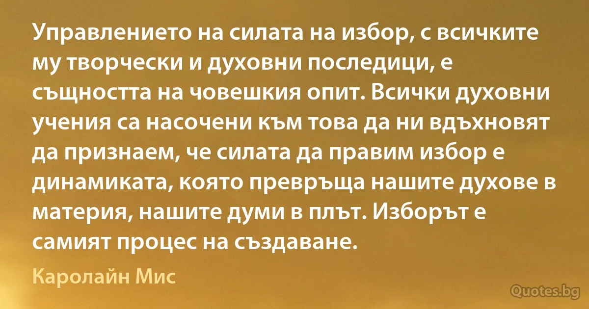 Управлението на силата на избор, с всичките му творчески и духовни последици, е същността на човешкия опит. Всички духовни учения са насочени към това да ни вдъхновят да признаем, че силата да правим избор е динамиката, която превръща нашите духове в материя, нашите думи в плът. Изборът е самият процес на създаване. (Каролайн Мис)