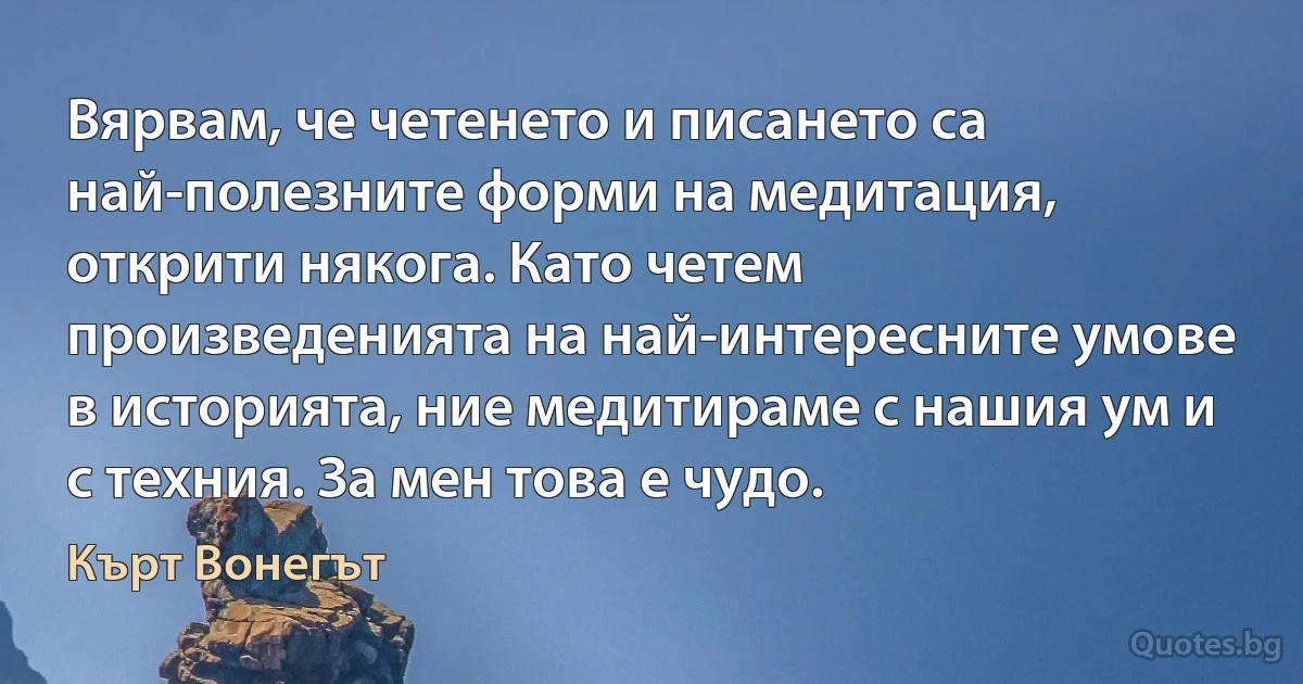 Вярвам, че четенето и писането са най-полезните форми на медитация, открити някога. Като четем произведенията на най-интересните умове в историята, ние медитираме с нашия ум и с техния. За мен това е чудо. (Кърт Вонегът)