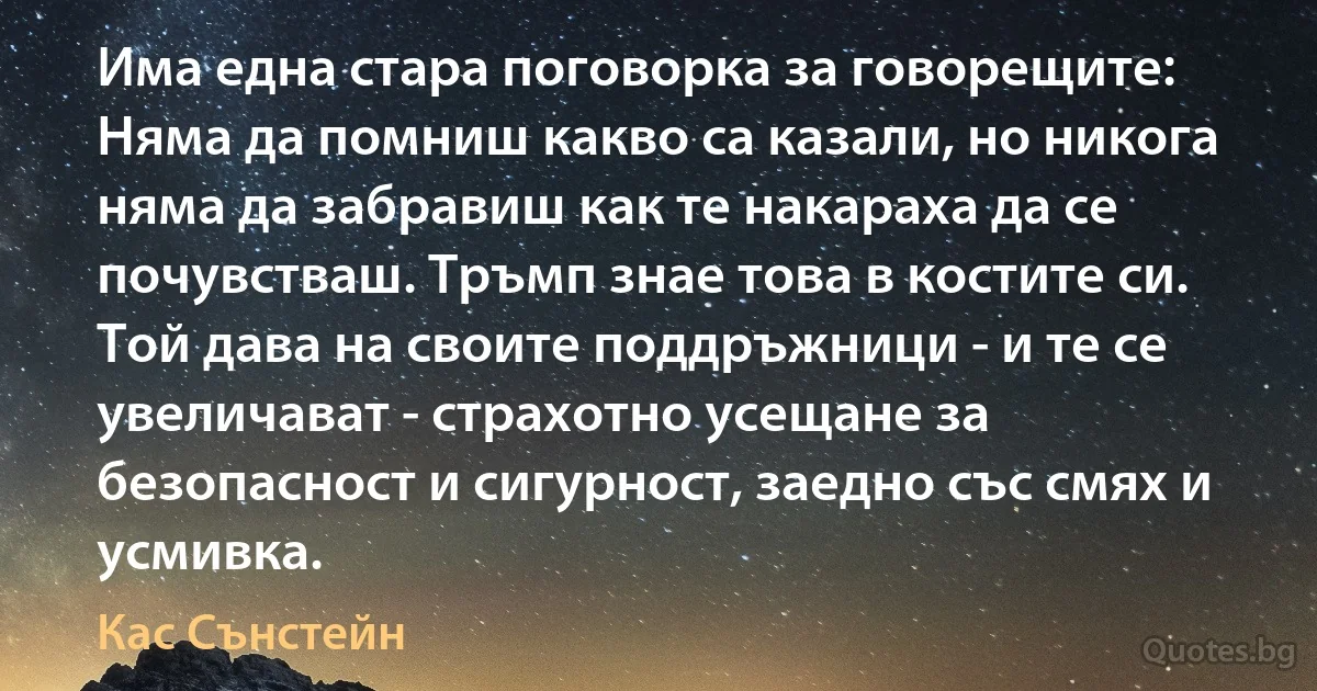 Има една стара поговорка за говорещите: Няма да помниш какво са казали, но никога няма да забравиш как те накараха да се почувстваш. Тръмп знае това в костите си. Той дава на своите поддръжници - и те се увеличават - страхотно усещане за безопасност и сигурност, заедно със смях и усмивка. (Кас Сънстейн)