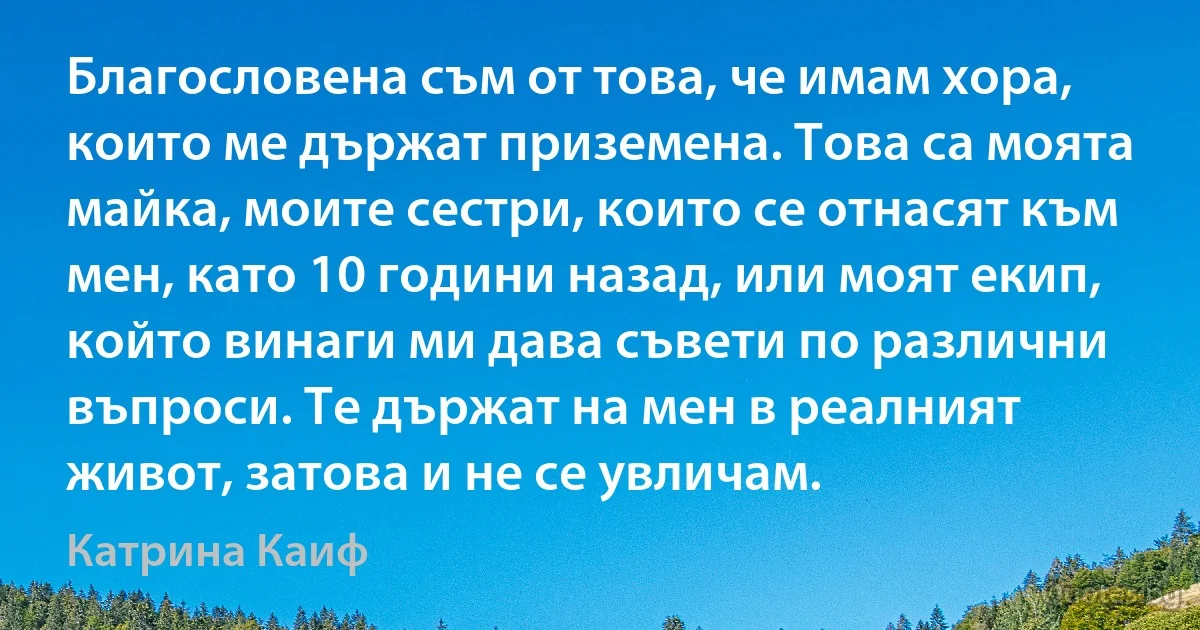 Благословена съм от това, че имам хора, които ме държат приземена. Това са моята майка, моите сестри, които се отнасят към мен, като 10 години назад, или моят екип, който винаги ми дава съвети по различни въпроси. Те държат на мен в реалният живот, затова и не се увличам. (Катрина Каиф)