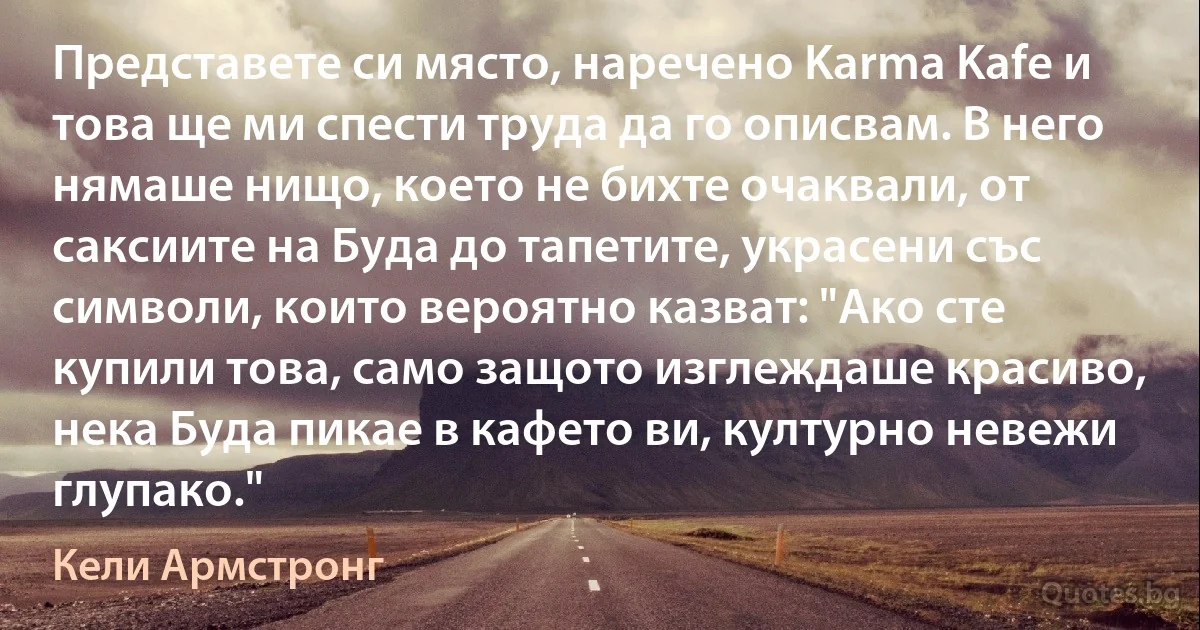 Представете си място, наречено Karma Kafe и това ще ми спести труда да го описвам. В него нямаше нищо, което не бихте очаквали, от саксиите на Буда до тапетите, украсени със символи, които вероятно казват: "Ако сте купили това, само защото изглеждаше красиво, нека Буда пикае в кафето ви, културно невежи глупако." (Кели Армстронг)