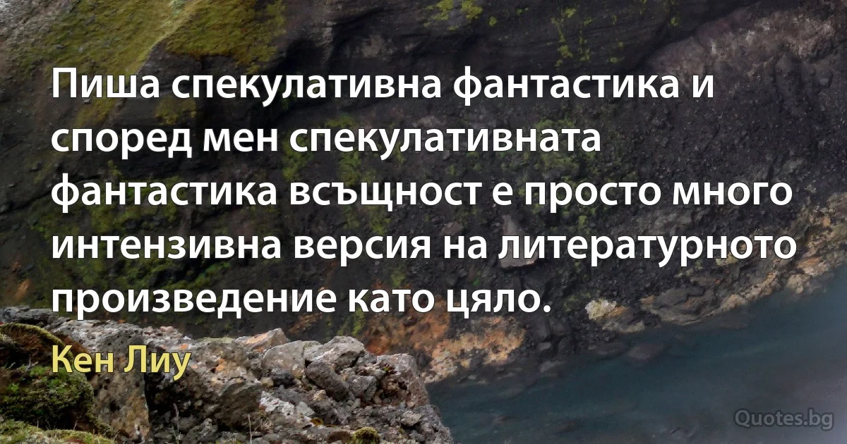 Пиша спекулативна фантастика и според мен спекулативната фантастика всъщност е просто много интензивна версия на литературното произведение като цяло. (Кен Лиу)