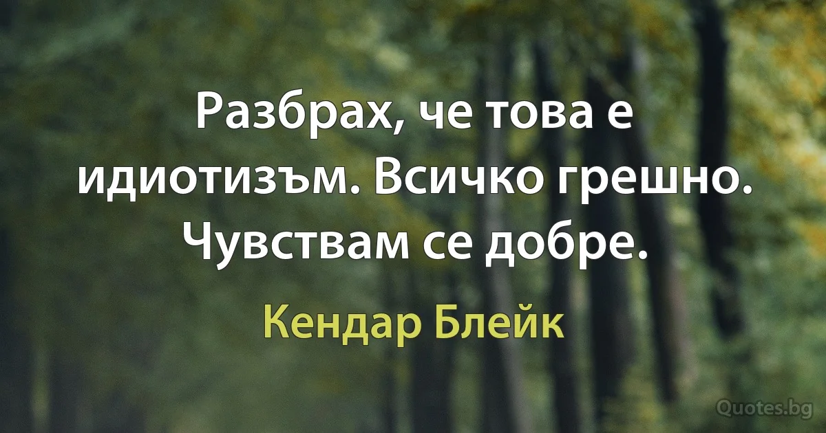 Разбрах, че това е идиотизъм. Всичко грешно. Чувствам се добре. (Кендар Блейк)