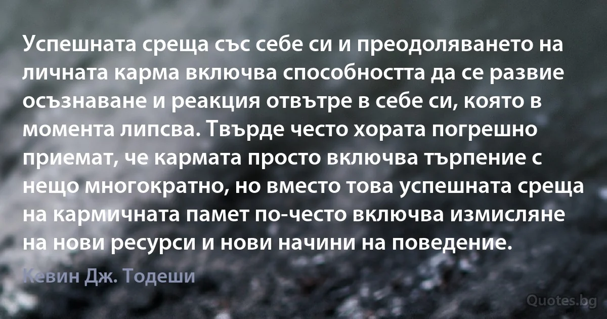 Успешната среща със себе си и преодоляването на личната карма включва способността да се развие осъзнаване и реакция отвътре в себе си, която в момента липсва. Твърде често хората погрешно приемат, че кармата просто включва търпение с нещо многократно, но вместо това успешната среща на кармичната памет по-често включва измисляне на нови ресурси и нови начини на поведение. (Кевин Дж. Тодеши)