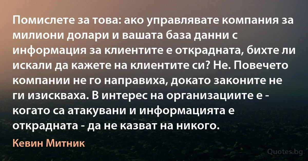 Помислете за това: ако управлявате компания за милиони долари и вашата база данни с информация за клиентите е открадната, бихте ли искали да кажете на клиентите си? Не. Повечето компании не го направиха, докато законите не ги изискваха. В интерес на организациите е - когато са атакувани и информацията е открадната - да не казват на никого. (Кевин Митник)