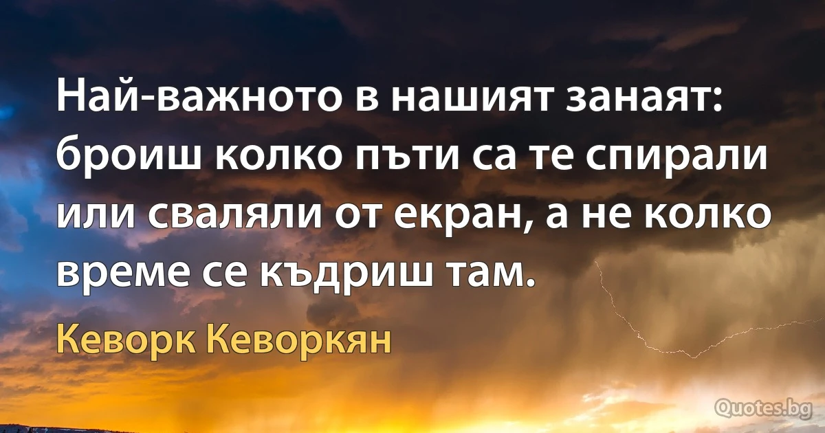 Най-важното в нашият занаят: броиш колко пъти са те спирали или сваляли от екран, а не колко време се къдриш там. (Кеворк Кеворкян)