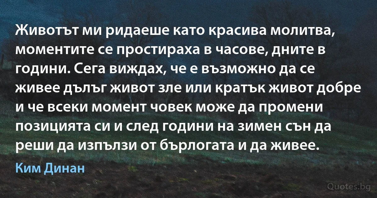 Животът ми ридаеше като красива молитва, моментите се простираха в часове, дните в години. Сега виждах, че е възможно да се живее дълъг живот зле или кратък живот добре и че всеки момент човек може да промени позицията си и след години на зимен сън да реши да изпълзи от бърлогата и да живее. (Ким Динан)