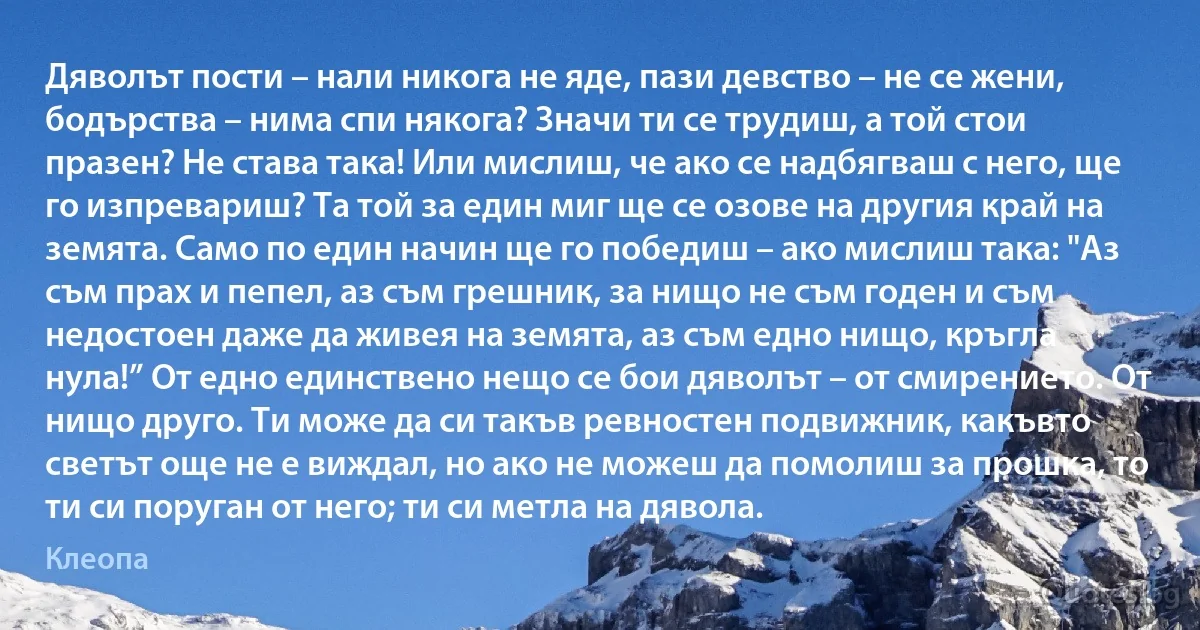 Дяволът пости – нали никога не яде, пази девство – не се жени, бодърства – нима спи някога? Значи ти се трудиш, а той стои празен? Не става така! Или мислиш, че ако се надбягваш с него, ще го изпревариш? Та той за един миг ще се озове на другия край на земята. Само по един начин ще го победиш – ако мислиш така: "Аз съм прах и пепел, аз съм грешник, за нищо не съм годен и съм недостоен даже да живея на земята, аз съм едно нищо, кръгла нула!” От едно единствено нещо се бои дяволът – от смирението. От нищо друго. Ти може да си такъв ревностен подвижник, какъвто светът още не е виждал, но ако не можеш да помолиш за прошка, то ти си поруган от него; ти си метла на дявола. (Клеопа)