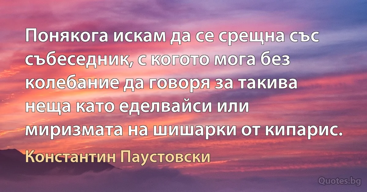 Понякога искам да се срещна със събеседник, с когото мога без колебание да говоря за такива неща като еделвайси или миризмата на шишарки от кипарис. (Константин Паустовски)