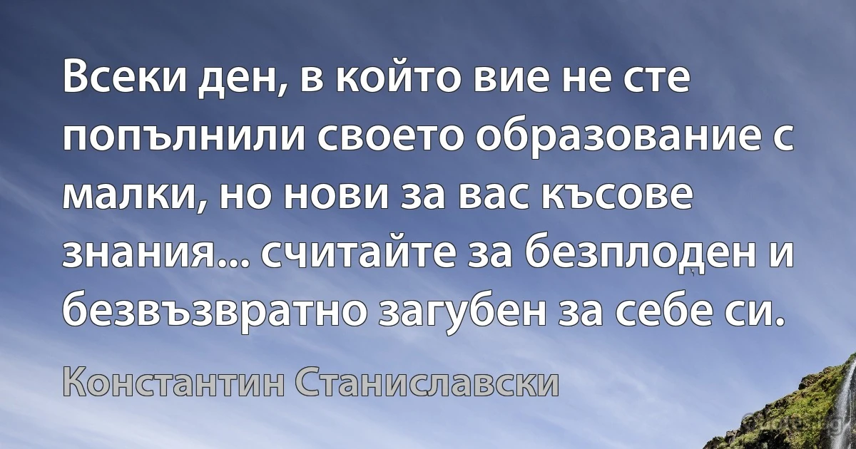 Всеки ден, в който вие не сте попълнили своето образование с малки, но нови за вас късове знания... считайте за безплоден и безвъзвратно загубен за себе си. (Константин Станиславски)