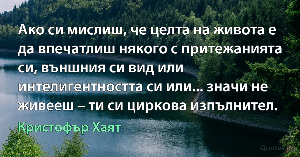 Ако си мислиш, че целта на живота е да впечатлиш някого с притежанията си, външния си вид или интелигентността си или... значи не живееш – ти си циркова изпълнител. (Кристофър Хаят)