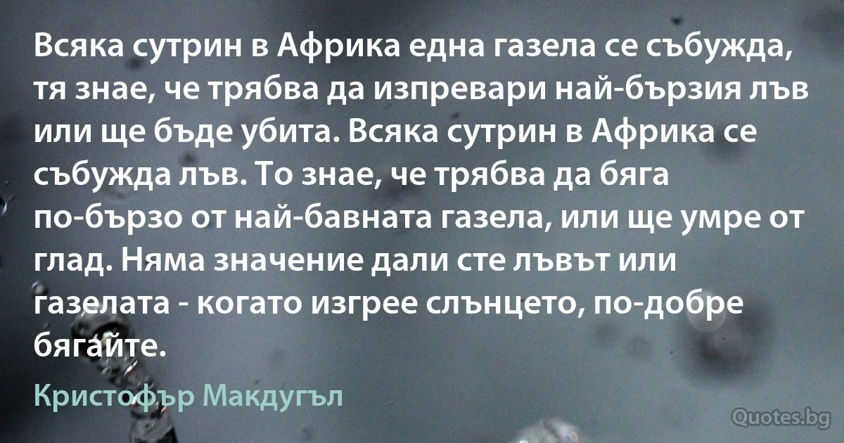 Всяка сутрин в Африка една газела се събужда, тя знае, че трябва да изпревари най-бързия лъв или ще бъде убита. Всяка сутрин в Африка се събужда лъв. То знае, че трябва да бяга по-бързо от най-бавната газела, или ще умре от глад. Няма значение дали сте лъвът или газелата - когато изгрее слънцето, по-добре бягайте. (Кристофър Макдугъл)