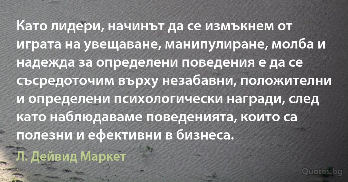 Като лидери, начинът да се измъкнем от играта на увещаване, манипулиране, молба и надежда за определени поведения е да се съсредоточим върху незабавни, положителни и определени психологически награди, след като наблюдаваме поведенията, които са полезни и ефективни в бизнеса. (Л. Дейвид Маркет)