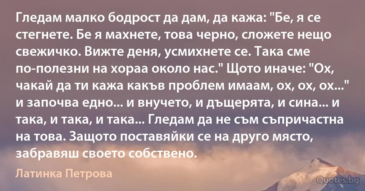 Гледам малко бодрост да дам, да кажа: "Бе, я се стегнете. Бе я махнете, това черно, сложете нещо свежичко. Вижте деня, усмихнете се. Така сме по-полезни на хораа около нас." Щото иначе: "Ох, чакай да ти кажа какъв проблем имаам, ох, ох, ох..." и започва едно... и внучето, и дъщерята, и сина... и така, и така, и така... Гледам да не съм съпричастна на това. Защото поставяйки се на друго място, забравяш своето собствено. (Латинка Петрова)