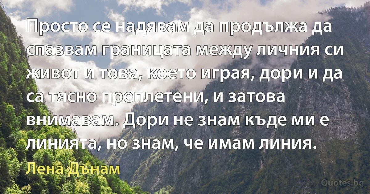 Просто се надявам да продължа да спазвам границата между личния си живот и това, което играя, дори и да са тясно преплетени, и затова внимавам. Дори не знам къде ми е линията, но знам, че имам линия. (Лена Дънам)