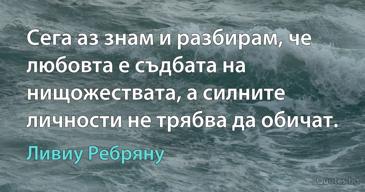 Сега аз знам и разбирам, че любовта е съдбата на нищожествата, а силните личности не трябва да обичат. (Ливиу Ребряну)