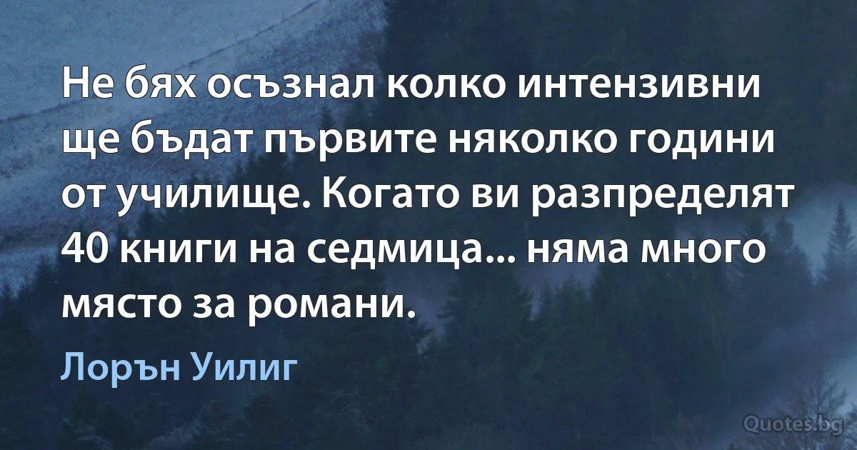 Не бях осъзнал колко интензивни ще бъдат първите няколко години от училище. Когато ви разпределят 40 книги на седмица... няма много място за романи. (Лорън Уилиг)