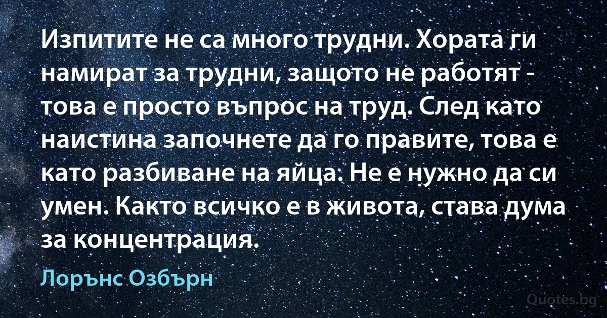 Изпитите не са много трудни. Хората ги намират за трудни, защото не работят - това е просто въпрос на труд. След като наистина започнете да го правите, това е като разбиване на яйца. Не е нужно да си умен. Както всичко е в живота, става дума за концентрация. (Лорънс Озбърн)