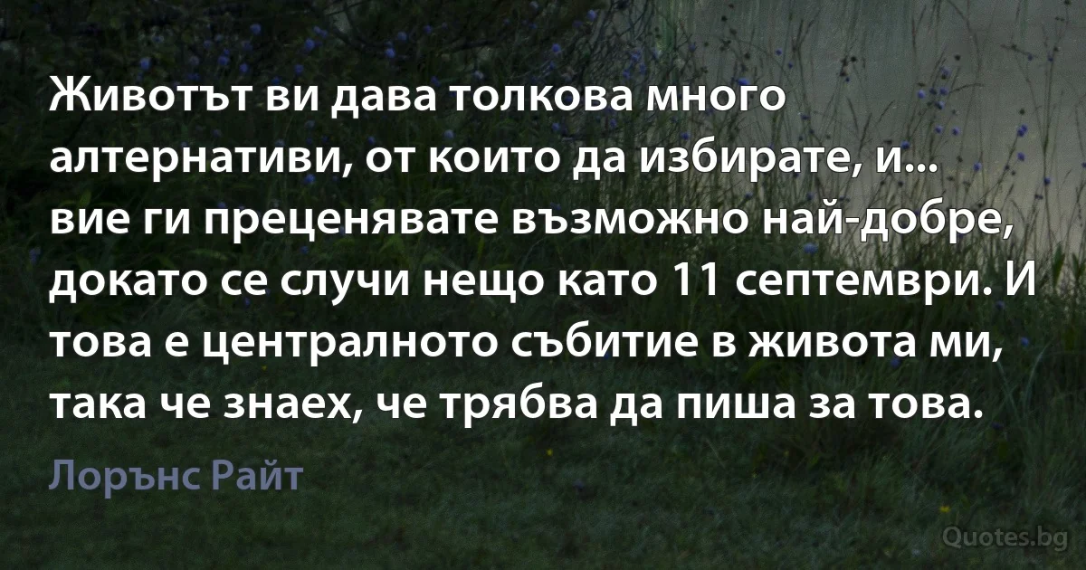 Животът ви дава толкова много алтернативи, от които да избирате, и... вие ги преценявате възможно най-добре, докато се случи нещо като 11 септември. И това е централното събитие в живота ми, така че знаех, че трябва да пиша за това. (Лорънс Райт)