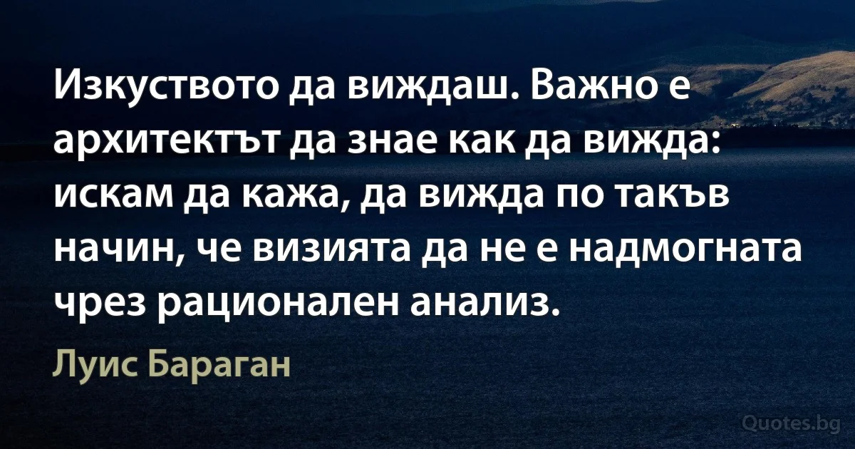 Изкуството да виждаш. Важно е архитектът да знае как да вижда: искам да кажа, да вижда по такъв начин, че визията да не е надмогната чрез рационален анализ. (Луис Бараган)