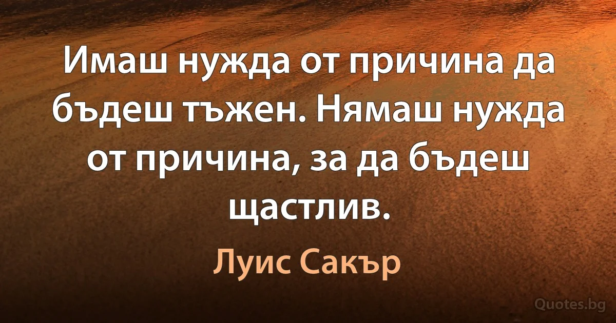 Имаш нужда от причина да бъдеш тъжен. Нямаш нужда от причина, за да бъдеш щастлив. (Луис Сакър)