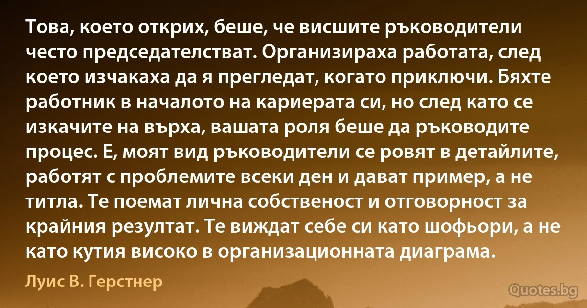 Това, което открих, беше, че висшите ръководители често председателстват. Организираха работата, след което изчакаха да я прегледат, когато приключи. Бяхте работник в началото на кариерата си, но след като се изкачите на върха, вашата роля беше да ръководите процес. Е, моят вид ръководители се ровят в детайлите, работят с проблемите всеки ден и дават пример, а не титла. Те поемат лична собственост и отговорност за крайния резултат. Те виждат себе си като шофьори, а не като кутия високо в организационната диаграма. (Луис В. Герстнер)