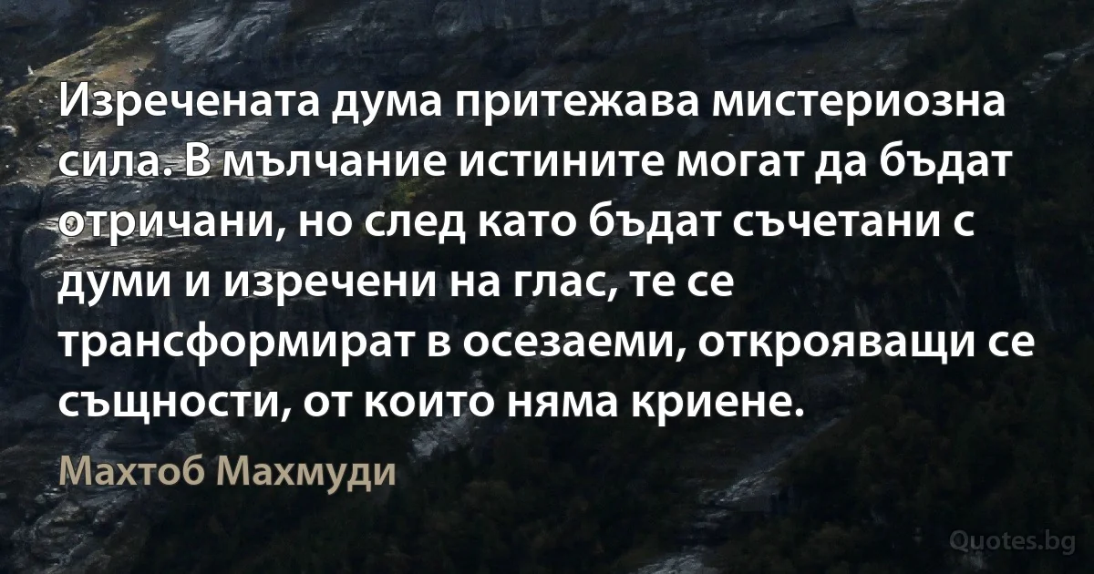 Изречената дума притежава мистериозна сила. В мълчание истините могат да бъдат отричани, но след като бъдат съчетани с думи и изречени на глас, те се трансформират в осезаеми, открояващи се същности, от които няма криене. (Махтоб Махмуди)