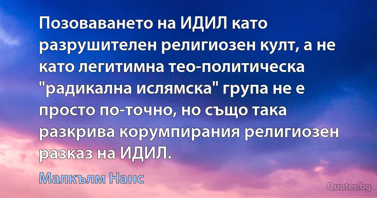 Позоваването на ИДИЛ като разрушителен религиозен култ, а не като легитимна тео-политическа "радикална ислямска" група не е просто по-точно, но също така разкрива корумпирания религиозен разказ на ИДИЛ. (Малкълм Нанс)