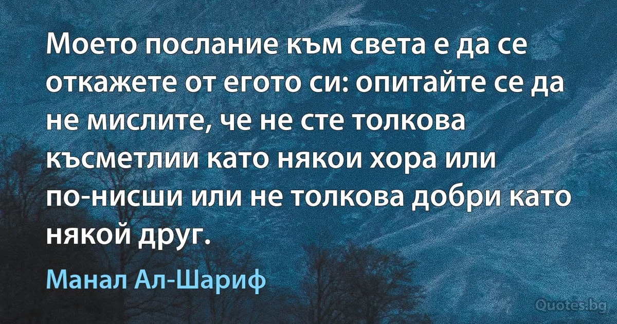 Моето послание към света е да се откажете от егото си: опитайте се да не мислите, че не сте толкова късметлии като някои хора или по-нисши или не толкова добри като някой друг. (Манал Ал-Шариф)