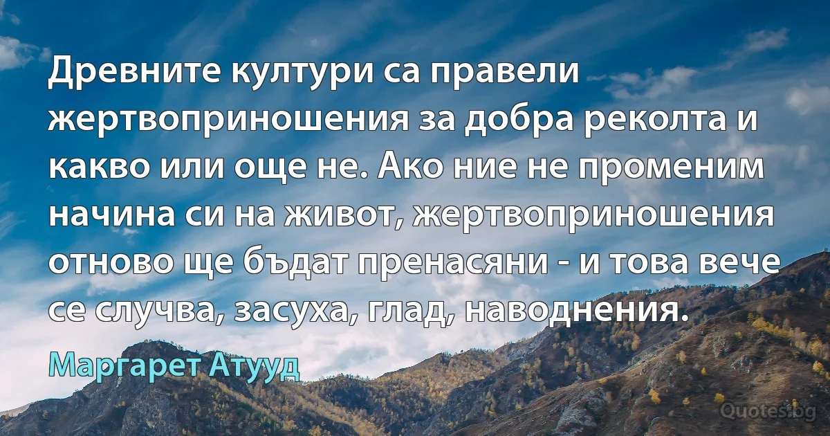 Древните култури са правели жертвоприношения за добра реколта и какво или още не. Ако ние не променим начина си на живот, жертвоприношения отново ще бъдат пренасяни - и това вече се случва, засуха, глад, наводнения. (Маргарет Атууд)