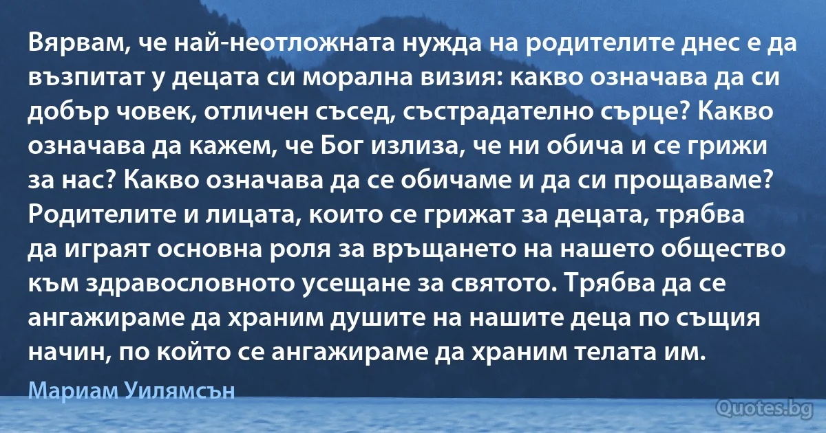 Вярвам, че най-неотложната нужда на родителите днес е да възпитат у децата си морална визия: какво означава да си добър човек, отличен съсед, състрадателно сърце? Какво означава да кажем, че Бог излиза, че ни обича и се грижи за нас? Какво означава да се обичаме и да си прощаваме? Родителите и лицата, които се грижат за децата, трябва да играят основна роля за връщането на нашето общество към здравословното усещане за святото. Трябва да се ангажираме да храним душите на нашите деца по същия начин, по който се ангажираме да храним телата им. (Мариам Уилямсън)