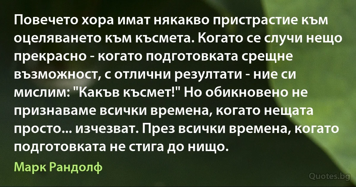 Повечето хора имат някакво пристрастие към оцеляването към късмета. Когато се случи нещо прекрасно - когато подготовката срещне възможност, с отлични резултати - ние си мислим: "Какъв късмет!" Но обикновено не признаваме всички времена, когато нещата просто... изчезват. През всички времена, когато подготовката не стига до нищо. (Марк Рандолф)