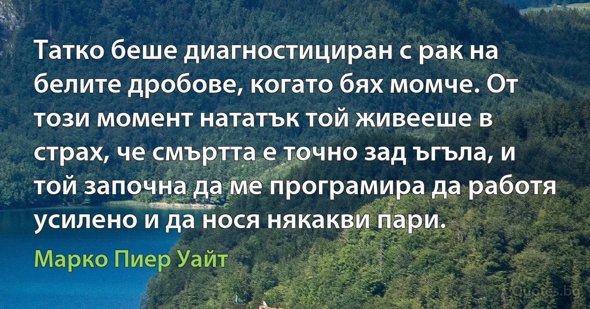 Татко беше диагностициран с рак на белите дробове, когато бях момче. От този момент нататък той живееше в страх, че смъртта е точно зад ъгъла, и той започна да ме програмира да работя усилено и да нося някакви пари. (Марко Пиер Уайт)