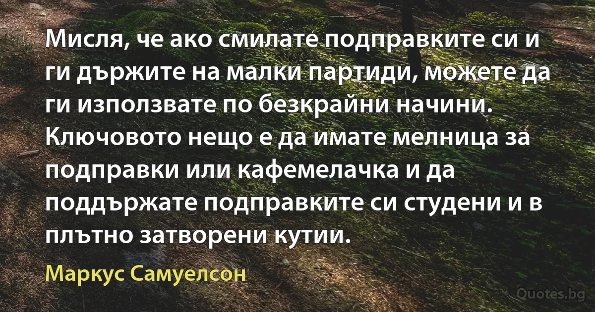 Мисля, че ако смилате подправките си и ги държите на малки партиди, можете да ги използвате по безкрайни начини. Ключовото нещо е да имате мелница за подправки или кафемелачка и да поддържате подправките си студени и в плътно затворени кутии. (Маркус Самуелсон)