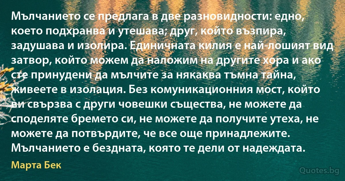 Мълчанието се предлага в две разновидности: едно, което подхранва и утешава; друг, който възпира, задушава и изолира. Единичната килия е най-лошият вид затвор, който можем да наложим на другите хора и ако сте принудени да мълчите за някаква тъмна тайна, живеете в изолация. Без комуникационния мост, който ви свързва с други човешки същества, не можете да споделяте бремето си, не можете да получите утеха, не можете да потвърдите, че все още принадлежите. Мълчанието е бездната, която те дели от надеждата. (Марта Бек)