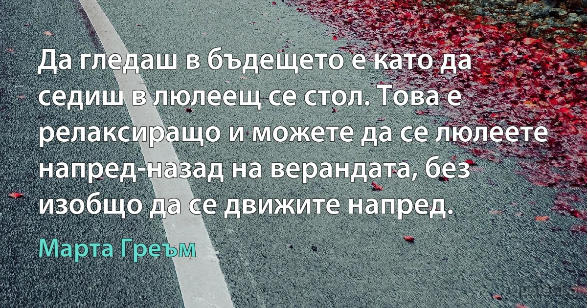 Да гледаш в бъдещето е като да седиш в люлеещ се стол. Това е релаксиращо и можете да се люлеете напред-назад на верандата, без изобщо да се движите напред. (Марта Греъм)