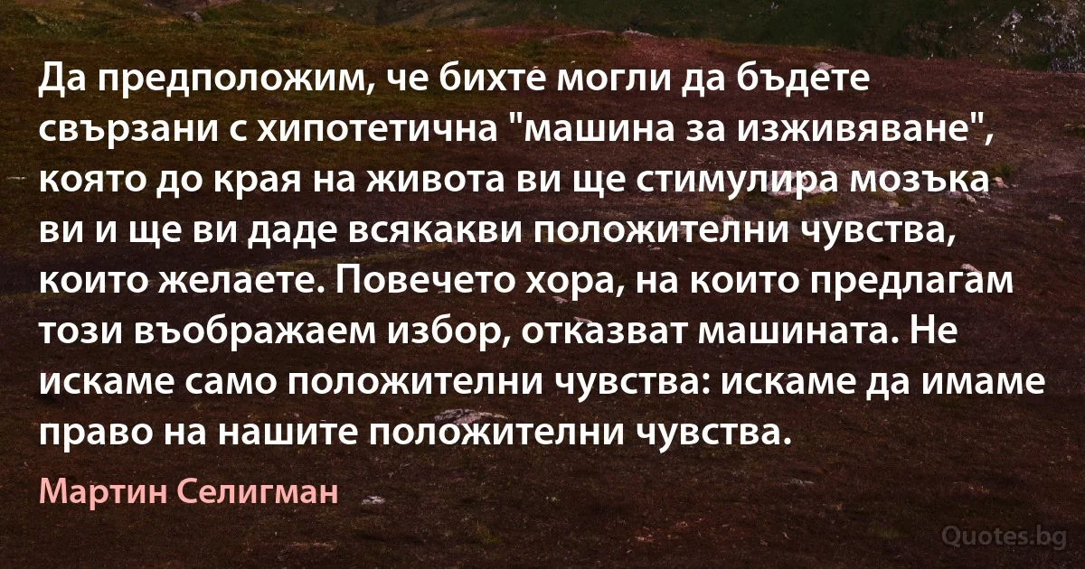 Да предположим, че бихте могли да бъдете свързани с хипотетична "машина за изживяване", която до края на живота ви ще стимулира мозъка ви и ще ви даде всякакви положителни чувства, които желаете. Повечето хора, на които предлагам този въображаем избор, отказват машината. Не искаме само положителни чувства: искаме да имаме право на нашите положителни чувства. (Мартин Селигман)