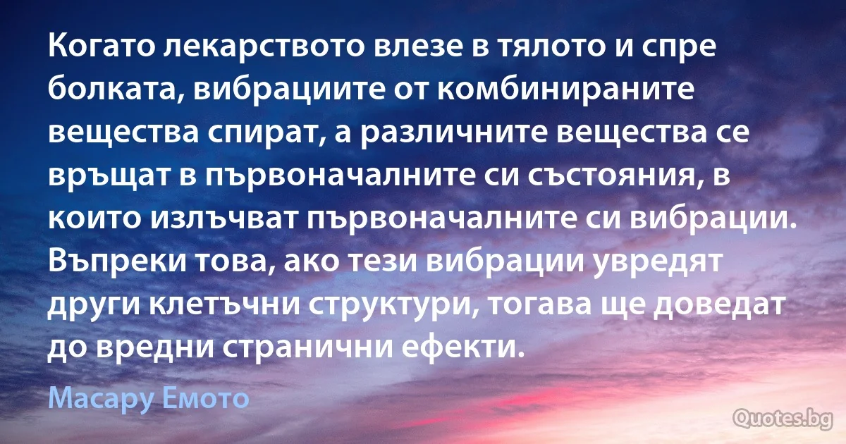 Когато лекарството влезе в тялото и спре болката, вибрациите от комбинираните вещества спират, а различните вещества се връщат в първоначалните си състояния, в които излъчват първоначалните си вибрации. Въпреки това, ако тези вибрации увредят други клетъчни структури, тогава ще доведат до вредни странични ефекти. (Масару Емото)