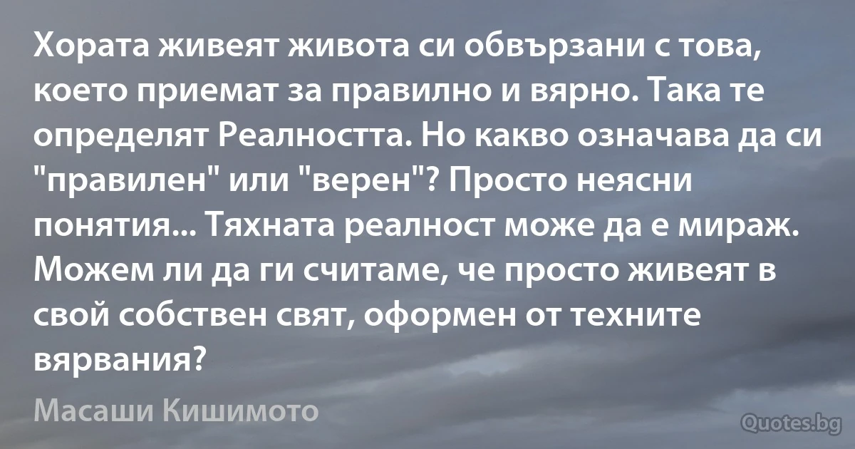 Хората живеят живота си обвързани с това, което приемат за правилно и вярно. Така те определят Реалността. Но какво означава да си "правилен" или "верен"? Просто неясни понятия... Тяхната реалност може да е мираж. Можем ли да ги считаме, че просто живеят в свой собствен свят, оформен от техните вярвания? (Масаши Кишимото)