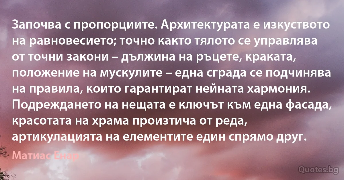 Започва с пропорциите. Архитектурата е изкуството на равновесието; точно както тялото се управлява от точни закони – дължина на ръцете, краката, положение на мускулите – една сграда се подчинява на правила, които гарантират нейната хармония. Подреждането на нещата е ключът към една фасада, красотата на храма произтича от реда, артикулацията на елементите един спрямо друг. (Матиас Енар)