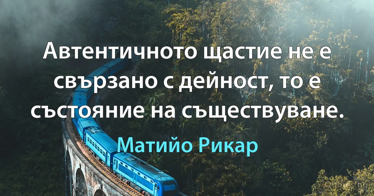 Автентичното щастие не е свързано с дейност, то е състояние на съществуване. (Матийо Рикар)