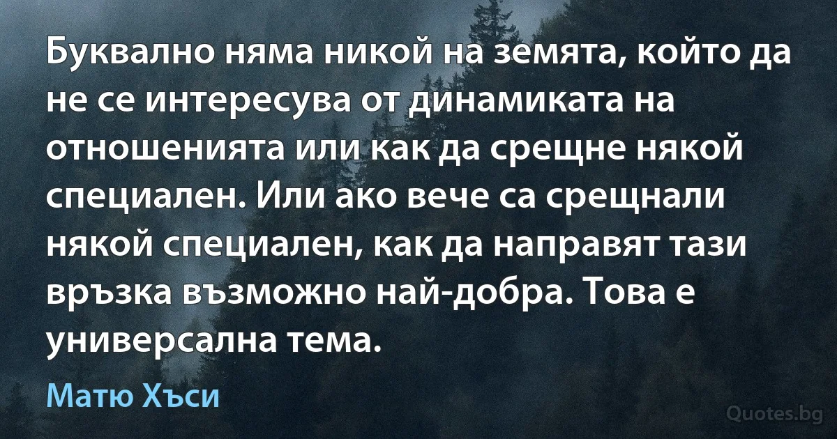 Буквално няма никой на земята, който да не се интересува от динамиката на отношенията или как да срещне някой специален. Или ако вече са срещнали някой специален, как да направят тази връзка възможно най-добра. Това е универсална тема. (Матю Хъси)