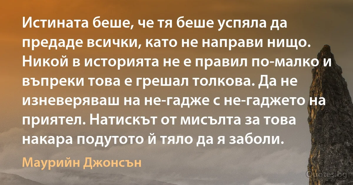 Истината беше, че тя беше успяла да предаде всички, като не направи нищо. Никой в историята не е правил по-малко и въпреки това е грешал толкова. Да не изневеряваш на не-гадже с не-гаджето на приятел. Натискът от мисълта за това накара подутото й тяло да я заболи. (Маурийн Джонсън)