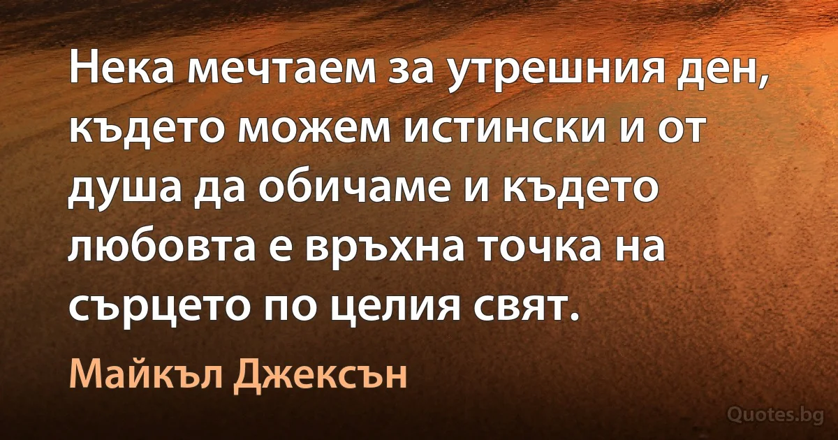 Нека мечтаем за утрешния ден, където можем истински и от душа да обичаме и където любовта е връхна точка на сърцето по целия свят. (Майкъл Джексън)