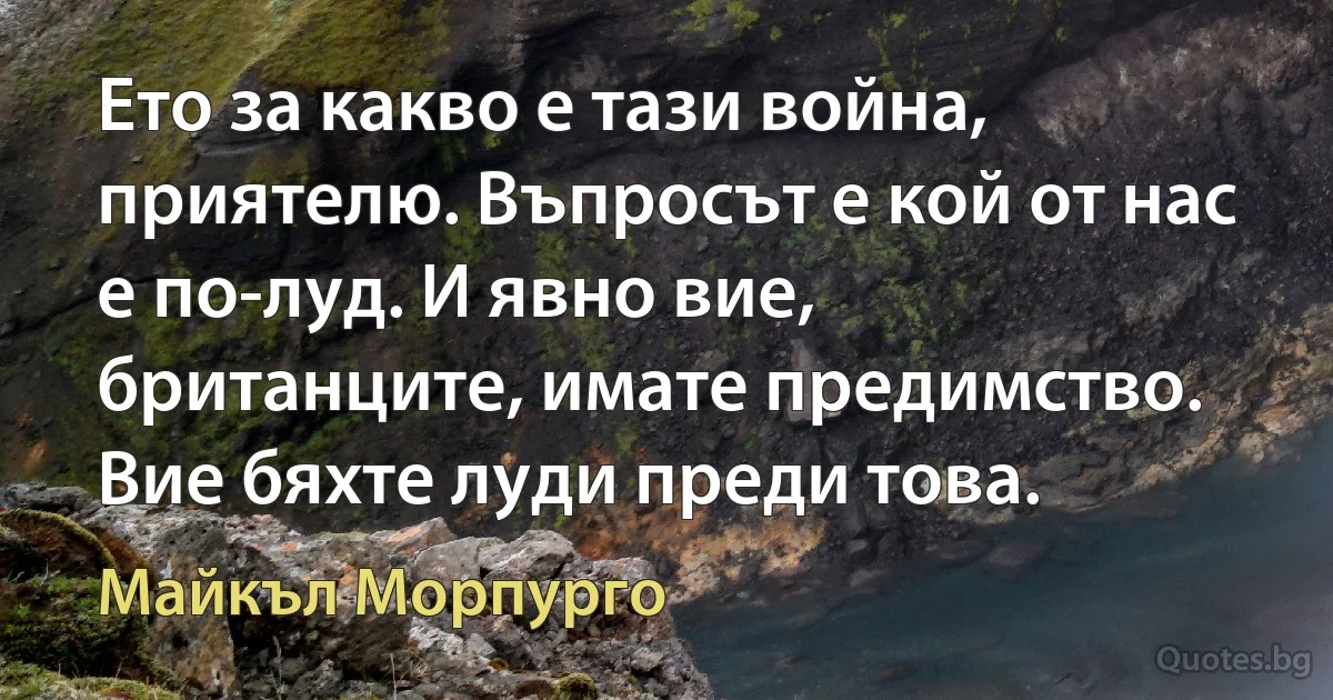 Ето за какво е тази война, приятелю. Въпросът е кой от нас е по-луд. И явно вие, британците, имате предимство. Вие бяхте луди преди това. (Майкъл Морпурго)